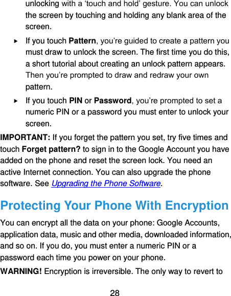  28 unlocking with a ‘touch and hold’ gesture. You can unlock the screen by touching and holding any blank area of the screen.  If you touch Pattern, you’re guided to create a pattern you must draw to unlock the screen. The first time you do this, a short tutorial about creating an unlock pattern appears. Then you’re prompted to draw and redraw your own pattern.  If you touch PIN or Password, you’re prompted to set a numeric PIN or a password you must enter to unlock your screen.   IMPORTANT: If you forget the pattern you set, try five times and touch Forget pattern? to sign in to the Google Account you have added on the phone and reset the screen lock. You need an active Internet connection. You can also upgrade the phone software. See Upgrading the Phone Software. Protecting Your Phone With Encryption You can encrypt all the data on your phone: Google Accounts, application data, music and other media, downloaded information, and so on. If you do, you must enter a numeric PIN or a password each time you power on your phone. WARNING! Encryption is irreversible. The only way to revert to 