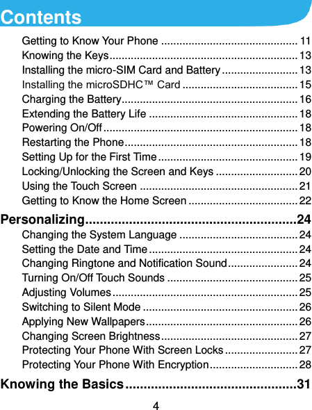  4 Contents Getting to Know Your Phone ............................................. 11 Knowing the Keys .............................................................. 13 Installing the micro-SIM Card and Battery ......................... 13 Installing the microSDHC™ Card ...................................... 15 Charging the Battery.......................................................... 16 Extending the Battery Life ................................................. 18 Powering On/Off ................................................................ 18 Restarting the Phone ......................................................... 18 Setting Up for the First Time .............................................. 19 Locking/Unlocking the Screen and Keys ........................... 20 Using the Touch Screen .................................................... 21 Getting to Know the Home Screen .................................... 22 Personalizing .......................................................... 24 Changing the System Language ....................................... 24 Setting the Date and Time ................................................. 24 Changing Ringtone and Notification Sound ....................... 24 Turning On/Off Touch Sounds ........................................... 25 Adjusting Volumes ............................................................. 25 Switching to Silent Mode ................................................... 26 Applying New Wallpapers .................................................. 26 Changing Screen Brightness ............................................. 27 Protecting Your Phone With Screen Locks ........................ 27 Protecting Your Phone With Encryption ............................. 28 Knowing the Basics ............................................... 31 