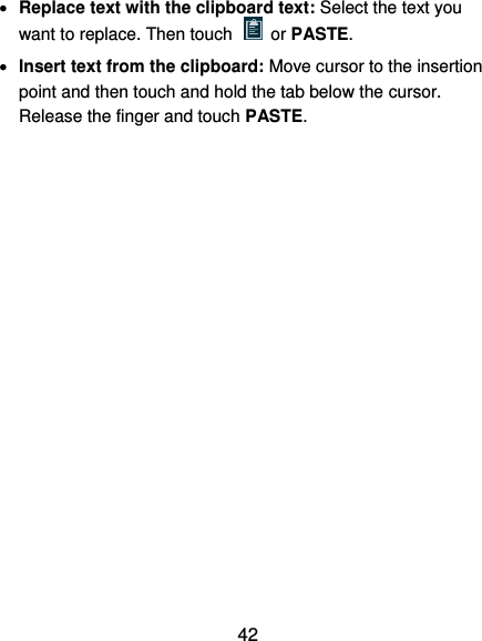  42  Replace text with the clipboard text: Select the text you want to replace. Then touch   or PASTE.  Insert text from the clipboard: Move cursor to the insertion point and then touch and hold the tab below the cursor. Release the finger and touch PASTE.          