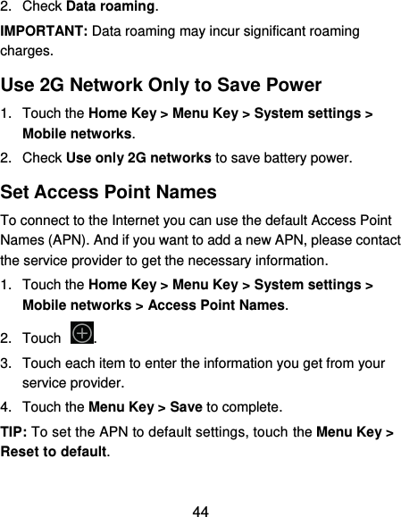  44 2.  Check Data roaming. IMPORTANT: Data roaming may incur significant roaming charges. Use 2G Network Only to Save Power 1.  Touch the Home Key &gt; Menu Key &gt; System settings &gt; Mobile networks.   2.  Check Use only 2G networks to save battery power. Set Access Point Names To connect to the Internet you can use the default Access Point Names (APN). And if you want to add a new APN, please contact the service provider to get the necessary information. 1.  Touch the Home Key &gt; Menu Key &gt; System settings &gt; Mobile networks &gt; Access Point Names. 2.  Touch . 3.  Touch each item to enter the information you get from your service provider. 4.  Touch the Menu Key &gt; Save to complete. TIP: To set the APN to default settings, touch the Menu Key &gt; Reset to default. 