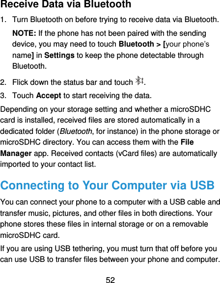  52 Receive Data via Bluetooth 1.  Turn Bluetooth on before trying to receive data via Bluetooth. NOTE: If the phone has not been paired with the sending device, you may need to touch Bluetooth &gt; [your phone’s name] in Settings to keep the phone detectable through Bluetooth. 2.  Flick down the status bar and touch . 3.  Touch Accept to start receiving the data. Depending on your storage setting and whether a microSDHC card is installed, received files are stored automatically in a dedicated folder (Bluetooth, for instance) in the phone storage or microSDHC directory. You can access them with the File Manager app. Received contacts (vCard files) are automatically imported to your contact list. Connecting to Your Computer via USB You can connect your phone to a computer with a USB cable and transfer music, pictures, and other files in both directions. Your phone stores these files in internal storage or on a removable microSDHC card. If you are using USB tethering, you must turn that off before you can use USB to transfer files between your phone and computer. 