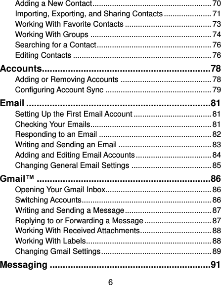  6 Adding a New Contact ....................................................... 70 Importing, Exporting, and Sharing Contacts ...................... 71 Working With Favorite Contacts ........................................ 73 Working With Groups ........................................................ 74 Searching for a Contact ..................................................... 76 Editing Contacts ................................................................ 76 Accounts................................................................. 78 Adding or Removing Accounts .......................................... 78 Configuring Account Sync ................................................. 79 Email ....................................................................... 81 Setting Up the First Email Account .................................... 81 Checking Your Emails ........................................................ 81 Responding to an Email .................................................... 82 Writing and Sending an Email ........................................... 83 Adding and Editing Email Accounts ................................... 84 Changing General Email Settings ..................................... 85 Gmail™ ................................................................... 86 Opening Your Gmail Inbox ................................................. 86 Switching Accounts ............................................................ 86 Writing and Sending a Message ........................................ 87 Replying to or Forwarding a Message ............................... 87 Working With Received Attachments ................................. 88 Working With Labels .......................................................... 88 Changing Gmail Settings ................................................... 89 Messaging .............................................................. 91 