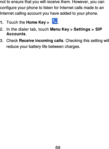  69 not to ensure that you will receive them. However, you can configure your phone to listen for Internet calls made to an Internet calling account you have added to your phone. 1. Touch the Home Key &gt;  . 2.  In the dialer tab, touch Menu Key &gt; Settings &gt; SIP Accounts. 3.  Check Receive incoming calls. Checking this setting will reduce your battery life between charges. 