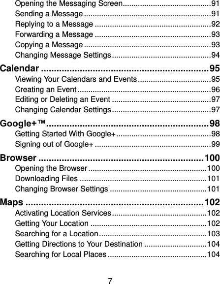  7 Opening the Messaging Screen ......................................... 91 Sending a Message ........................................................... 91 Replying to a Message ...................................................... 92 Forwarding a Message ...................................................... 93 Copying a Message ........................................................... 93 Changing Message Settings .............................................. 94 Calendar ................................................................. 95 Viewing Your Calendars and Events .................................. 95 Creating an Event .............................................................. 96 Editing or Deleting an Event .............................................. 97 Changing Calendar Settings .............................................. 97 Google+™ ............................................................... 98 Getting Started With Google+ ............................................ 98 Signing out of Google+ ...................................................... 99 Browser ................................................................ 100 Opening the Browser ....................................................... 100 Downloading Files ........................................................... 101 Changing Browser Settings ............................................. 101 Maps ..................................................................... 102 Activating Location Services ............................................ 102 Getting Your Location ...................................................... 102 Searching for a Location .................................................. 103 Getting Directions to Your Destination ............................. 104 Searching for Local Places .............................................. 104 