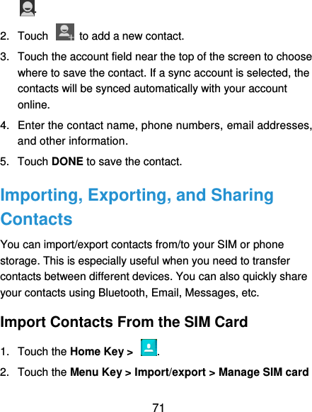  71 . 2.  Touch    to add a new contact. 3.  Touch the account field near the top of the screen to choose where to save the contact. If a sync account is selected, the contacts will be synced automatically with your account online. 4.  Enter the contact name, phone numbers, email addresses, and other information. 5.  Touch DONE to save the contact. Importing, Exporting, and Sharing Contacts You can import/export contacts from/to your SIM or phone storage. This is especially useful when you need to transfer contacts between different devices. You can also quickly share your contacts using Bluetooth, Email, Messages, etc. Import Contacts From the SIM Card 1.  Touch the Home Key &gt;  . 2.  Touch the Menu Key &gt; Import/export &gt; Manage SIM card 