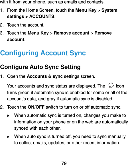  79 with it from your phone, such as emails and contacts. 1.  From the Home Screen, touch the Menu Key &gt; System settings &gt; ACCOUNTS. 2.  Touch the account. 3.  Touch the Menu Key &gt; Remove account &gt; Remove account. Configuring Account Sync Configure Auto Sync Setting 1.  Open the Accounts &amp; sync settings screen. Your accounts and sync status are displayed. The    icon turns green if automatic sync is enabled for some or all of the account’s data, and gray if automatic sync is disabled. 2.  Touch the ON/OFF switch to turn on or off automatic sync.    When automatic sync is turned on, changes you make to information on your phone or on the web are automatically synced with each other.  When auto sync is turned off, you need to sync manually to collect emails, updates, or other recent information. 