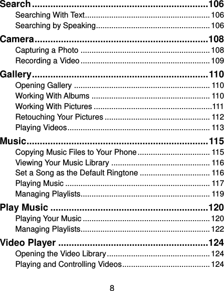  8 Search ................................................................... 106 Searching With Text ......................................................... 106 Searching by Speaking .................................................... 106 Camera .................................................................. 108 Capturing a Photo ........................................................... 108 Recording a Video ........................................................... 109 Gallery ................................................................... 110 Opening Gallery .............................................................. 110 Working With Albums ...................................................... 110 Working With Pictures ......................................................111 Retouching Your Pictures ................................................ 112 Playing Videos ................................................................. 113 Music ..................................................................... 115 Copying Music Files to Your Phone ................................. 115 Viewing Your Music Library ............................................. 116 Set a Song as the Default Ringtone ................................ 116 Playing Music .................................................................. 117 Managing Playlists........................................................... 119 Play Music ............................................................ 120 Playing Your Music .......................................................... 120 Managing Playlists........................................................... 122 Video Player ......................................................... 124 Opening the Video Library ............................................... 124 Playing and Controlling Videos ........................................ 124 