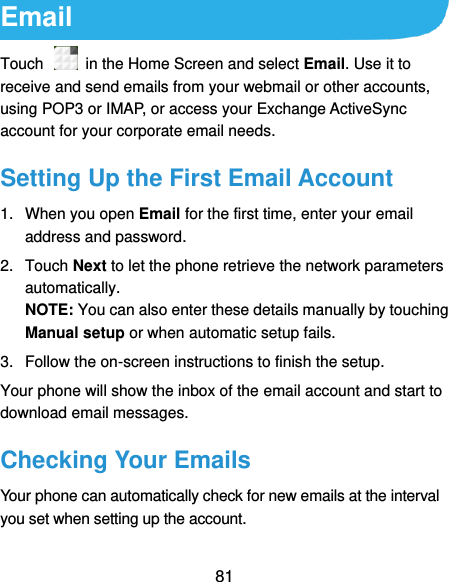  81 Email Touch    in the Home Screen and select Email. Use it to receive and send emails from your webmail or other accounts, using POP3 or IMAP, or access your Exchange ActiveSync account for your corporate email needs. Setting Up the First Email Account 1.  When you open Email for the first time, enter your email address and password. 2.  Touch Next to let the phone retrieve the network parameters automatically. NOTE: You can also enter these details manually by touching Manual setup or when automatic setup fails. 3.  Follow the on-screen instructions to finish the setup. Your phone will show the inbox of the email account and start to download email messages. Checking Your Emails Your phone can automatically check for new emails at the interval you set when setting up the account.   