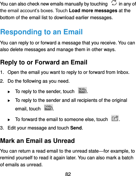  82 You can also check new emails manually by touching    in any of the email account’s boxes. Touch Load more messages at the bottom of the email list to download earlier messages. Responding to an Email You can reply to or forward a message that you receive. You can also delete messages and manage them in other ways. Reply to or Forward an Email 1.  Open the email you want to reply to or forward from Inbox. 2.  Do the following as you need.  To reply to the sender, touch  .  To reply to the sender and all recipients of the original email, touch  .  To forward the email to someone else, touch  . 3.  Edit your message and touch Send. Mark an Email as Unread You can return a read email to the unread state—for example, to remind yourself to read it again later. You can also mark a batch of emails as unread. 