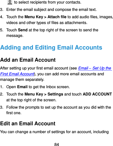  84   to select recipients from your contacts. 3.  Enter the email subject and compose the email text. 4.  Touch the Menu Key &gt; Attach file to add audio files, images, videos and other types of files as attachments. 5.  Touch Send at the top right of the screen to send the message. Adding and Editing Email Accounts Add an Email Account After setting up your first email account (see Email – Set Up the First Email Account), you can add more email accounts and manage them separately. 1.  Open Email to get the Inbox screen. 2.  Touch the Menu Key &gt; Settings and touch ADD ACCOUNT at the top right of the screen. 3.  Follow the prompts to set up the account as you did with the first one. Edit an Email Account You can change a number of settings for an account, including 