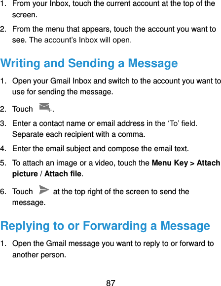  87 1.  From your Inbox, touch the current account at the top of the screen. 2.  From the menu that appears, touch the account you want to see. The account’s Inbox will open. Writing and Sending a Message 1.  Open your Gmail Inbox and switch to the account you want to use for sending the message. 2.  Touch  . 3.  Enter a contact name or email address in the ‘To’ field. Separate each recipient with a comma. 4.  Enter the email subject and compose the email text. 5.  To attach an image or a video, touch the Menu Key &gt; Attach picture / Attach file. 6.  Touch    at the top right of the screen to send the message. Replying to or Forwarding a Message 1.  Open the Gmail message you want to reply to or forward to another person. 