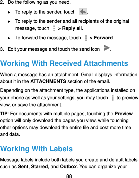  88 2.  Do the following as you need.  To reply to the sender, touch  .  To reply to the sender and all recipients of the original message, touch    &gt; Reply all.  To forward the message, touch    &gt; Forward. 3.  Edit your message and touch the send icon  . Working With Received Attachments When a message has an attachment, Gmail displays information about it in the ATTACHMENTS section of the email. Depending on the attachment type, the applications installed on your phone as well as your settings, you may touch   to preview, view, or save the attachment. TIP: For documents with multiple pages, touching the Preview option will only download the pages you view, while touching other options may download the entire file and cost more time and data. Working With Labels Message labels include both labels you create and default labels such as Sent, Starred, and Outbox. You can organize your 