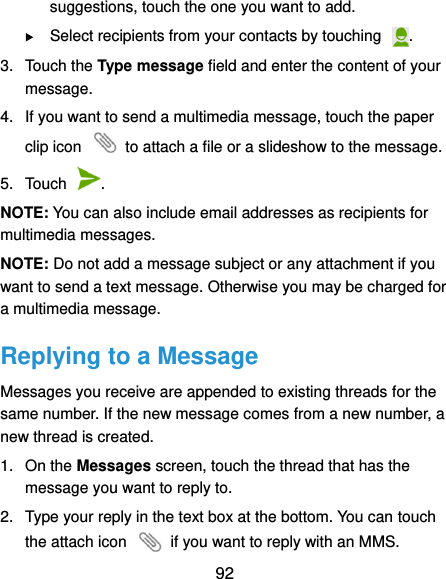 92 suggestions, touch the one you want to add.  Select recipients from your contacts by touching  . 3.  Touch the Type message field and enter the content of your message. 4.  If you want to send a multimedia message, touch the paper clip icon    to attach a file or a slideshow to the message. 5.  Touch  . NOTE: You can also include email addresses as recipients for multimedia messages. NOTE: Do not add a message subject or any attachment if you want to send a text message. Otherwise you may be charged for a multimedia message. Replying to a Message Messages you receive are appended to existing threads for the same number. If the new message comes from a new number, a new thread is created. 1.  On the Messages screen, touch the thread that has the message you want to reply to. 2.  Type your reply in the text box at the bottom. You can touch the attach icon    if you want to reply with an MMS. 