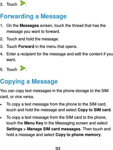  93 3.  Touch  . Forwarding a Message 1.  On the Messages screen, touch the thread that has the message you want to forward. 2.  Touch and hold the message. 3.  Touch Forward in the menu that opens. 4.  Enter a recipient for the message and edit the content if you want. 5.  Touch  . Copying a Message You can copy text messages in the phone storage to the SIM card, or vice versa.  To copy a text message from the phone to the SIM card, touch and hold the message and select Copy to SIM card.  To copy a text message from the SIM card to the phone, touch the Menu Key in the Messaging screen and select Settings &gt; Manage SIM card messages. Then touch and hold a message and select Copy to phone memory. 