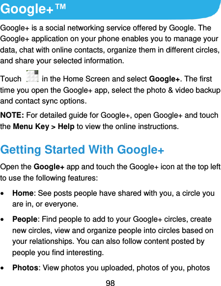  98 Google+™ Google+ is a social networking service offered by Google. The Google+ application on your phone enables you to manage your data, chat with online contacts, organize them in different circles, and share your selected information. Touch   in the Home Screen and select Google+. The first time you open the Google+ app, select the photo &amp; video backup and contact sync options. NOTE: For detailed guide for Google+, open Google+ and touch the Menu Key &gt; Help to view the online instructions. Getting Started With Google+ Open the Google+ app and touch the Google+ icon at the top left to use the following features:  Home: See posts people have shared with you, a circle you are in, or everyone.  People: Find people to add to your Google+ circles, create new circles, view and organize people into circles based on your relationships. You can also follow content posted by people you find interesting.  Photos: View photos you uploaded, photos of you, photos 