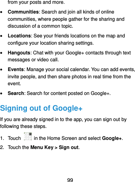  99 from your posts and more.  Communities: Search and join all kinds of online communities, where people gather for the sharing and discussion of a common topic.  Locations: See your friends locations on the map and configure your location sharing settings.    Hangouts: Chat with your Google+ contacts through text messages or video call.  Events: Manage your social calendar. You can add events, invite people, and then share photos in real time from the event.  Search: Search for content posted on Google+. Signing out of Google+ If you are already signed in to the app, you can sign out by following these steps. 1.  Touch    in the Home Screen and select Google+. 2.  Touch the Menu Key &gt; Sign out. 