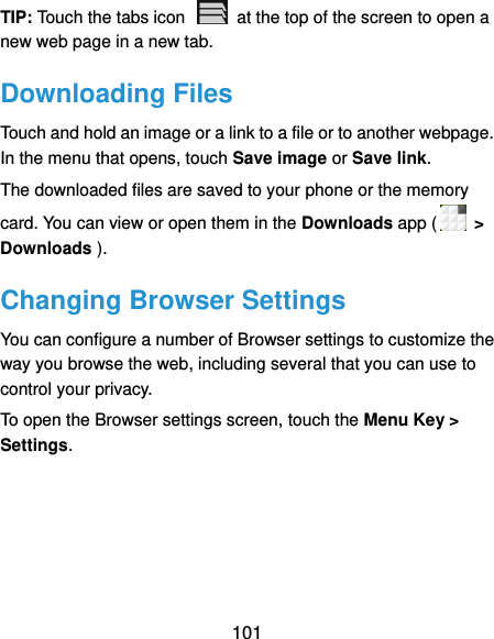  101 TIP: Touch the tabs icon    at the top of the screen to open a new web page in a new tab. Downloading Files Touch and hold an image or a link to a file or to another webpage. In the menu that opens, touch Save image or Save link. The downloaded files are saved to your phone or the memory card. You can view or open them in the Downloads app (  &gt; Downloads ). Changing Browser Settings You can configure a number of Browser settings to customize the way you browse the web, including several that you can use to control your privacy. To open the Browser settings screen, touch the Menu Key &gt; Settings.  