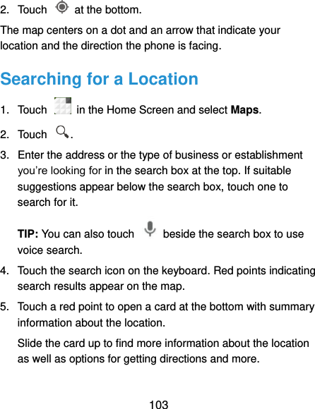  103 2.  Touch    at the bottom. The map centers on a dot and an arrow that indicate your location and the direction the phone is facing. Searching for a Location 1.  Touch    in the Home Screen and select Maps. 2.  Touch  . 3.  Enter the address or the type of business or establishment you’re looking for in the search box at the top. If suitable suggestions appear below the search box, touch one to search for it. TIP: You can also touch    beside the search box to use voice search. 4.  Touch the search icon on the keyboard. Red points indicating search results appear on the map. 5.  Touch a red point to open a card at the bottom with summary information about the location. Slide the card up to find more information about the location as well as options for getting directions and more. 