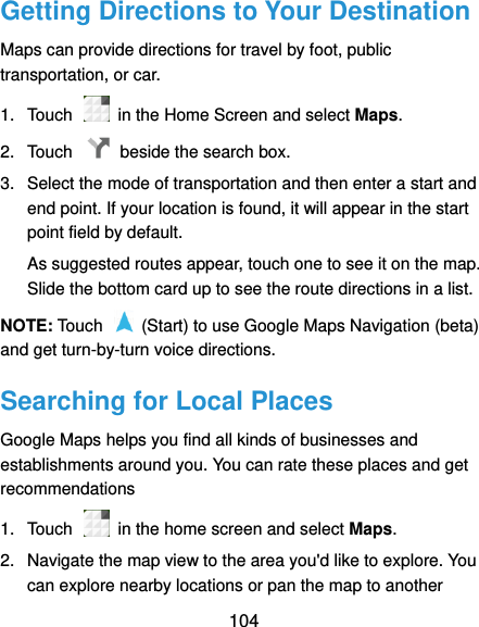  104 Getting Directions to Your Destination Maps can provide directions for travel by foot, public transportation, or car.   1.  Touch    in the Home Screen and select Maps. 2.  Touch    beside the search box. 3.  Select the mode of transportation and then enter a start and end point. If your location is found, it will appear in the start point field by default. As suggested routes appear, touch one to see it on the map. Slide the bottom card up to see the route directions in a list. NOTE: Touch    (Start) to use Google Maps Navigation (beta) and get turn-by-turn voice directions. Searching for Local Places Google Maps helps you find all kinds of businesses and establishments around you. You can rate these places and get recommendations 1.  Touch    in the home screen and select Maps.   2.  Navigate the map view to the area you&apos;d like to explore. You can explore nearby locations or pan the map to another 