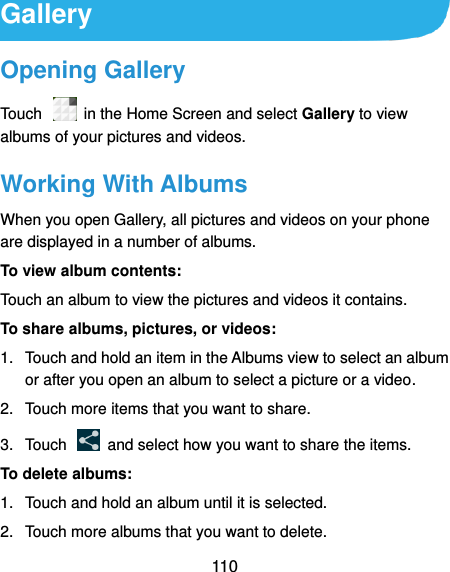  110 Gallery Opening Gallery Touch    in the Home Screen and select Gallery to view albums of your pictures and videos. Working With Albums When you open Gallery, all pictures and videos on your phone are displayed in a number of albums.   To view album contents: Touch an album to view the pictures and videos it contains. To share albums, pictures, or videos: 1.  Touch and hold an item in the Albums view to select an album or after you open an album to select a picture or a video. 2.  Touch more items that you want to share. 3.  Touch    and select how you want to share the items. To delete albums: 1.  Touch and hold an album until it is selected. 2.  Touch more albums that you want to delete. 