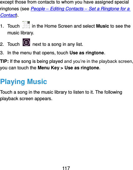  117 except those from contacts to whom you have assigned special ringtones (see People – Editing Contacts – Set a Ringtone for a Contact). 1.  Touch    in the Home Screen and select Music to see the music library. 2.  Touch    next to a song in any list. 3.  In the menu that opens, touch Use as ringtone. TIP: If the song is being played and you’re in the playback screen, you can touch the Menu Key &gt; Use as ringtone. Playing Music Touch a song in the music library to listen to it. The following playback screen appears. 
