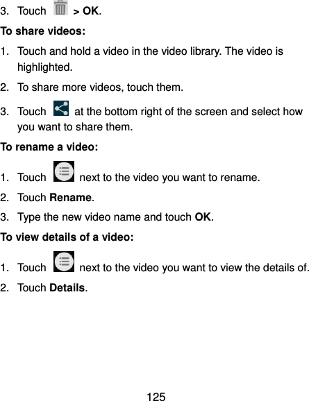  125 3.  Touch    &gt; OK. To share videos: 1.  Touch and hold a video in the video library. The video is highlighted. 2.  To share more videos, touch them. 3.  Touch    at the bottom right of the screen and select how you want to share them. To rename a video: 1.  Touch    next to the video you want to rename. 2.  Touch Rename. 3.  Type the new video name and touch OK. To view details of a video: 1.  Touch    next to the video you want to view the details of. 2.  Touch Details.  