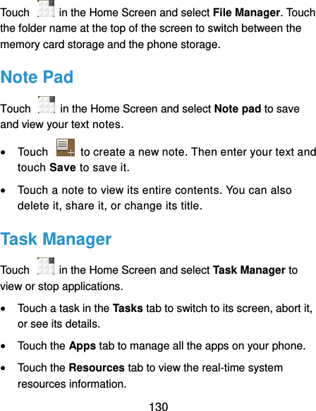  130 Touch    in the Home Screen and select File Manager. Touch the folder name at the top of the screen to switch between the memory card storage and the phone storage. Note Pad Touch    in the Home Screen and select Note pad to save and view your text notes.  Touch    to create a new note. Then enter your text and touch Save to save it.    Touch a note to view its entire contents. You can also delete it, share it, or change its title. Task Manager Touch    in the Home Screen and select Task Manager to view or stop applications.  Touch a task in the Tasks tab to switch to its screen, abort it, or see its details.  Touch the Apps tab to manage all the apps on your phone.  Touch the Resources tab to view the real-time system resources information. 