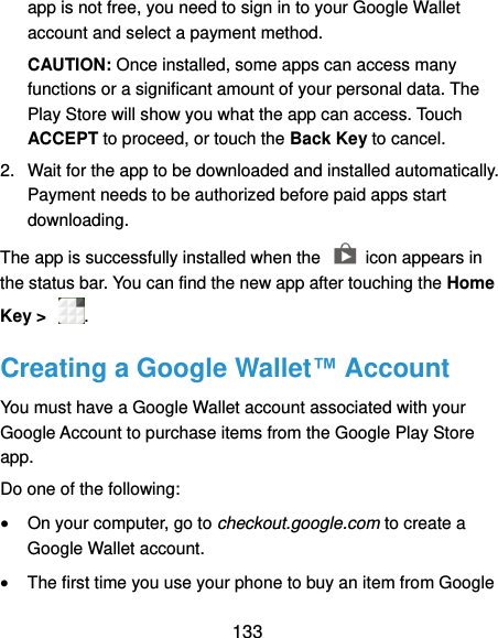  133 app is not free, you need to sign in to your Google Wallet account and select a payment method. CAUTION: Once installed, some apps can access many functions or a significant amount of your personal data. The Play Store will show you what the app can access. Touch ACCEPT to proceed, or touch the Back Key to cancel. 2.  Wait for the app to be downloaded and installed automatically. Payment needs to be authorized before paid apps start downloading. The app is successfully installed when the    icon appears in the status bar. You can find the new app after touching the Home Key &gt;  . Creating a Google Wallet™ Account You must have a Google Wallet account associated with your Google Account to purchase items from the Google Play Store app. Do one of the following:  On your computer, go to checkout.google.com to create a Google Wallet account.  The first time you use your phone to buy an item from Google 