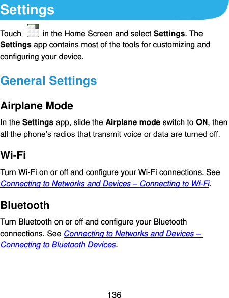  136 Settings Touch    in the Home Screen and select Settings. The Settings app contains most of the tools for customizing and configuring your device. General Settings Airplane Mode In the Settings app, slide the Airplane mode switch to ON, then all the phone’s radios that transmit voice or data are turned off. Wi-Fi Turn Wi-Fi on or off and configure your Wi-Fi connections. See Connecting to Networks and Devices – Connecting to Wi-Fi. Bluetooth Turn Bluetooth on or off and configure your Bluetooth connections. See Connecting to Networks and Devices – Connecting to Bluetooth Devices. 