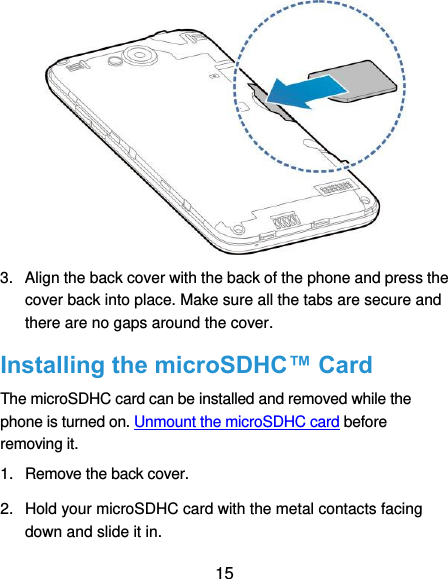  15  3.  Align the back cover with the back of the phone and press the cover back into place. Make sure all the tabs are secure and there are no gaps around the cover. Installing the microSDHC™ Card The microSDHC card can be installed and removed while the phone is turned on. Unmount the microSDHC card before removing it. 1.  Remove the back cover. 2.  Hold your microSDHC card with the metal contacts facing down and slide it in. 