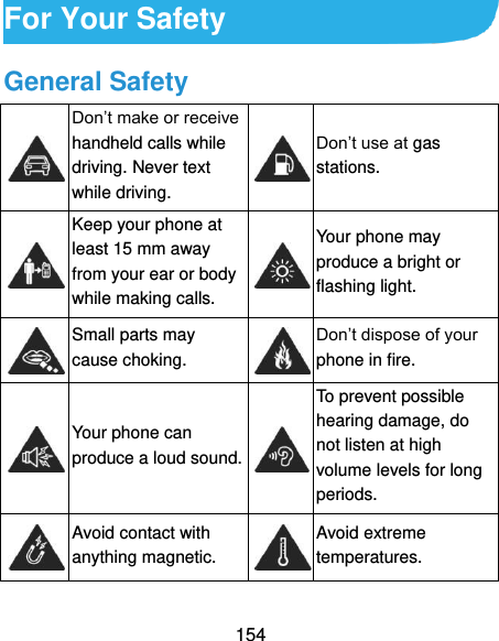  154 For Your Safety General Safety  Don’t make or receive handheld calls while driving. Never text while driving.  Don’t use at gas stations.  Keep your phone at least 15 mm away from your ear or body while making calls.  Your phone may produce a bright or flashing light.  Small parts may cause choking.  Don’t dispose of your phone in fire.  Your phone can produce a loud sound.  To prevent possible hearing damage, do not listen at high volume levels for long periods.  Avoid contact with anything magnetic.  Avoid extreme temperatures. 