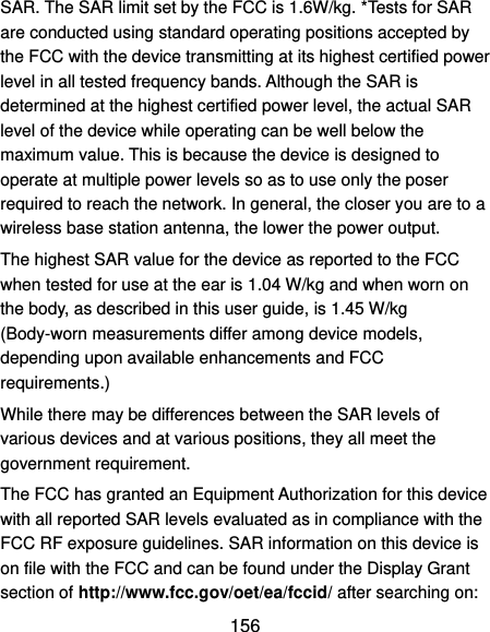 156 SAR. The SAR limit set by the FCC is 1.6W/kg. *Tests for SAR are conducted using standard operating positions accepted by the FCC with the device transmitting at its highest certified power level in all tested frequency bands. Although the SAR is determined at the highest certified power level, the actual SAR level of the device while operating can be well below the maximum value. This is because the device is designed to operate at multiple power levels so as to use only the poser required to reach the network. In general, the closer you are to a wireless base station antenna, the lower the power output. The highest SAR value for the device as reported to the FCC when tested for use at the ear is 1.04 W/kg and when worn on the body, as described in this user guide, is 1.45 W/kg (Body-worn measurements differ among device models, depending upon available enhancements and FCC requirements.) While there may be differences between the SAR levels of various devices and at various positions, they all meet the government requirement. The FCC has granted an Equipment Authorization for this device with all reported SAR levels evaluated as in compliance with the FCC RF exposure guidelines. SAR information on this device is on file with the FCC and can be found under the Display Grant section of http://www.fcc.gov/oet/ea/fccid/ after searching on: 