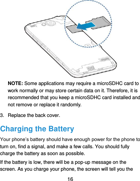  16  NOTE: Some applications may require a microSDHC card to work normally or may store certain data on it. Therefore, it is recommended that you keep a microSDHC card installed and not remove or replace it randomly. 3.  Replace the back cover. Charging the Battery Your phone’s battery should have enough power for the phone to turn on, find a signal, and make a few calls. You should fully charge the battery as soon as possible. If the battery is low, there will be a pop-up message on the screen. As you charge your phone, the screen will tell you the 