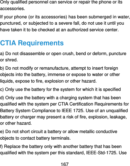  167 Only qualified personnel can service or repair the phone or its accessories. If your phone (or its accessories) has been submerged in water, punctured, or subjected to a severe fall, do not use it until you have taken it to be checked at an authorized service center. CTIA Requirements a) Do not disassemble or open crush, bend or deform, puncture or shred.   b) Do not modify or remanufacture, attempt to insert foreign objects into the battery, immerse or expose to water or other liquids, expose to fire, explosion or other hazard.   c) Only use the battery for the system for which it is specified   d) Only use the battery with a charging system that has been qualified with the system per CTIA Certification Requirements for Battery System Compliance to IEEE 1725. Use of an unqualified battery or charger may present a risk of fire, explosion, leakage, or other hazard.   e) Do not short circuit a battery or allow metallic conductive objects to contact battery terminals.   f) Replace the battery only with another battery that has been qualified with the system per this standard, IEEE-Std-1725. Use 