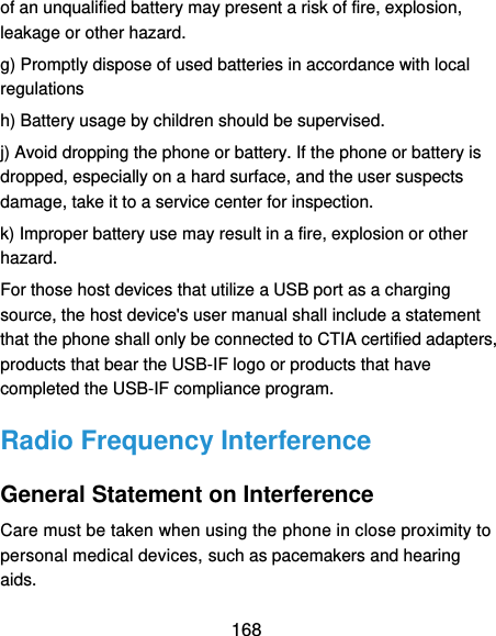  168 of an unqualified battery may present a risk of fire, explosion, leakage or other hazard.   g) Promptly dispose of used batteries in accordance with local regulations   h) Battery usage by children should be supervised.   j) Avoid dropping the phone or battery. If the phone or battery is dropped, especially on a hard surface, and the user suspects damage, take it to a service center for inspection.   k) Improper battery use may result in a fire, explosion or other hazard.   For those host devices that utilize a USB port as a charging source, the host device&apos;s user manual shall include a statement that the phone shall only be connected to CTIA certified adapters, products that bear the USB-IF logo or products that have completed the USB-IF compliance program. Radio Frequency Interference General Statement on Interference Care must be taken when using the phone in close proximity to personal medical devices, such as pacemakers and hearing aids. 