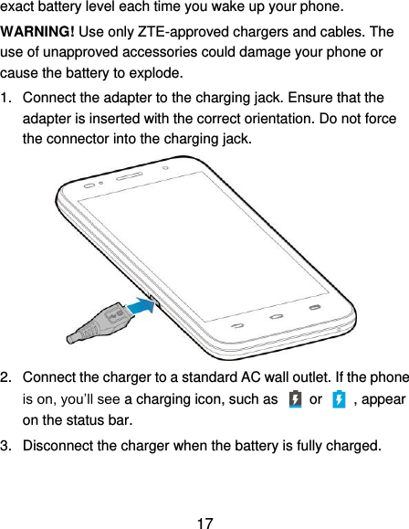  17 exact battery level each time you wake up your phone. WARNING! Use only ZTE-approved chargers and cables. The use of unapproved accessories could damage your phone or cause the battery to explode. 1.  Connect the adapter to the charging jack. Ensure that the adapter is inserted with the correct orientation. Do not force the connector into the charging jack.  2.  Connect the charger to a standard AC wall outlet. If the phone is on, you’ll see a charging icon, such as   or    , appear on the status bar. 3.  Disconnect the charger when the battery is fully charged. 