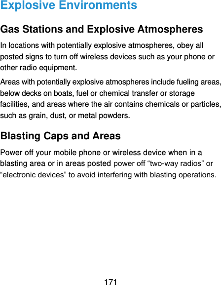  171 Explosive Environments Gas Stations and Explosive Atmospheres In locations with potentially explosive atmospheres, obey all posted signs to turn off wireless devices such as your phone or other radio equipment. Areas with potentially explosive atmospheres include fueling areas, below decks on boats, fuel or chemical transfer or storage facilities, and areas where the air contains chemicals or particles, such as grain, dust, or metal powders. Blasting Caps and Areas Power off your mobile phone or wireless device when in a blasting area or in areas posted power off “two-way radios” or “electronic devices” to avoid interfering with blasting operations.    