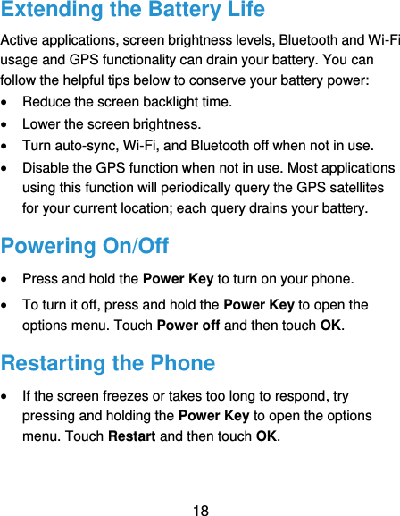  18 Extending the Battery Life Active applications, screen brightness levels, Bluetooth and Wi-Fi usage and GPS functionality can drain your battery. You can follow the helpful tips below to conserve your battery power:  Reduce the screen backlight time.  Lower the screen brightness.  Turn auto-sync, Wi-Fi, and Bluetooth off when not in use.  Disable the GPS function when not in use. Most applications using this function will periodically query the GPS satellites for your current location; each query drains your battery. Powering On/Off  Press and hold the Power Key to turn on your phone.  To turn it off, press and hold the Power Key to open the options menu. Touch Power off and then touch OK. Restarting the Phone  If the screen freezes or takes too long to respond, try pressing and holding the Power Key to open the options menu. Touch Restart and then touch OK. 