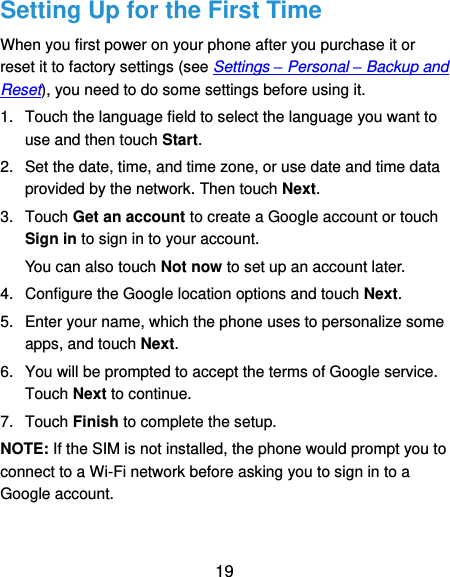  19 Setting Up for the First Time When you first power on your phone after you purchase it or reset it to factory settings (see Settings – Personal – Backup and Reset), you need to do some settings before using it. 1.  Touch the language field to select the language you want to use and then touch Start. 2.  Set the date, time, and time zone, or use date and time data provided by the network. Then touch Next. 3.  Touch Get an account to create a Google account or touch Sign in to sign in to your account. You can also touch Not now to set up an account later. 4.  Configure the Google location options and touch Next. 5.  Enter your name, which the phone uses to personalize some apps, and touch Next. 6.  You will be prompted to accept the terms of Google service. Touch Next to continue. 7.  Touch Finish to complete the setup. NOTE: If the SIM is not installed, the phone would prompt you to connect to a Wi-Fi network before asking you to sign in to a Google account. 