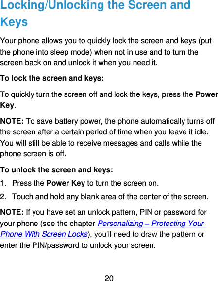  20 Locking/Unlocking the Screen and Keys Your phone allows you to quickly lock the screen and keys (put the phone into sleep mode) when not in use and to turn the screen back on and unlock it when you need it. To lock the screen and keys: To quickly turn the screen off and lock the keys, press the Power Key. NOTE: To save battery power, the phone automatically turns off the screen after a certain period of time when you leave it idle. You will still be able to receive messages and calls while the phone screen is off. To unlock the screen and keys: 1.  Press the Power Key to turn the screen on. 2.  Touch and hold any blank area of the center of the screen. NOTE: If you have set an unlock pattern, PIN or password for your phone (see the chapter Personalizing – Protecting Your Phone With Screen Locks), you’ll need to draw the pattern or enter the PIN/password to unlock your screen. 