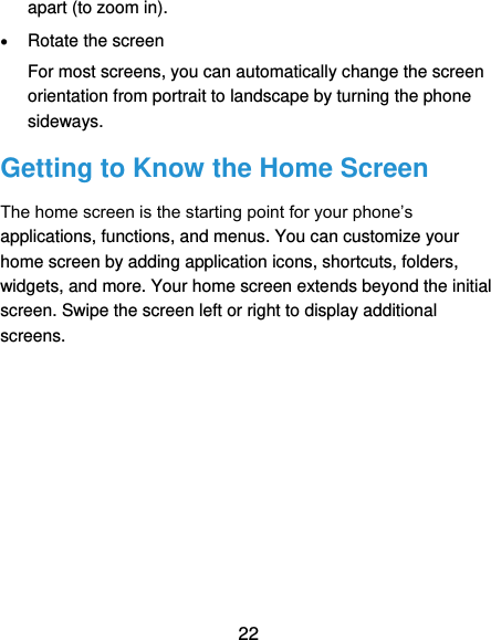  22 apart (to zoom in).  Rotate the screen For most screens, you can automatically change the screen orientation from portrait to landscape by turning the phone sideways. Getting to Know the Home Screen The home screen is the starting point for your phone’s applications, functions, and menus. You can customize your home screen by adding application icons, shortcuts, folders, widgets, and more. Your home screen extends beyond the initial screen. Swipe the screen left or right to display additional screens. 