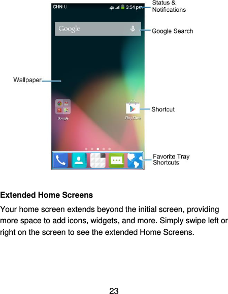  23   Extended Home Screens Your home screen extends beyond the initial screen, providing more space to add icons, widgets, and more. Simply swipe left or right on the screen to see the extended Home Screens. 