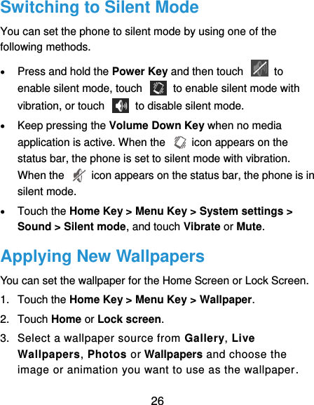  26 Switching to Silent Mode You can set the phone to silent mode by using one of the following methods.  Press and hold the Power Key and then touch    to enable silent mode, touch    to enable silent mode with vibration, or touch    to disable silent mode.  Keep pressing the Volume Down Key when no media application is active. When the    icon appears on the status bar, the phone is set to silent mode with vibration. When the    icon appears on the status bar, the phone is in silent mode.  Touch the Home Key &gt; Menu Key &gt; System settings &gt; Sound &gt; Silent mode, and touch Vibrate or Mute. Applying New Wallpapers You can set the wallpaper for the Home Screen or Lock Screen. 1.  Touch the Home Key &gt; Menu Key &gt; Wallpaper. 2.  Touch Home or Lock screen. 3.  Select a wallpaper source from Gallery, Live Wallpapers, Photos or Wallpapers and choose the image or animation you want to use as the wallpaper. 