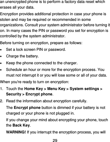  29 an unencrypted phone is to perform a factory data reset which erases all your data. Encryption provides additional protection in case your phone is stolen and may be required or recommended in some organizations. Consult your system administrator before turning it on. In many cases the PIN or password you set for encryption is controlled by the system administrator. Before turning on encryption, prepare as follows:  Set a lock screen PIN or password.  Charge the battery.  Keep the phone connected to the charger.  Schedule an hour or more for the encryption process. You must not interrupt it or you will lose some or all of your data. When you&apos;re ready to turn on encryption: 1.  Touch the Home Key &gt; Menu Key &gt; System settings &gt; Security &gt; Encrypt phone. 2.  Read the information about encryption carefully.   The Encrypt phone button is dimmed if your battery is not charged or your phone is not plugged in. If you change your mind about encrypting your phone, touch the Back Key. WARNING! If you interrupt the encryption process, you will 