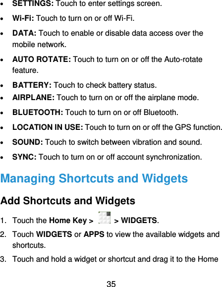  35  SETTINGS: Touch to enter settings screen.  Wi-Fi: Touch to turn on or off Wi-Fi.  DATA: Touch to enable or disable data access over the mobile network.  AUTO ROTATE: Touch to turn on or off the Auto-rotate feature.    BATTERY: Touch to check battery status.  AIRPLANE: Touch to turn on or off the airplane mode.  BLUETOOTH: Touch to turn on or off Bluetooth.  LOCATION IN USE: Touch to turn on or off the GPS function.  SOUND: Touch to switch between vibration and sound.  SYNC: Touch to turn on or off account synchronization. Managing Shortcuts and Widgets Add Shortcuts and Widgets 1.  Touch the Home Key &gt;   &gt; WIDGETS. 2.  Touch WIDGETS or APPS to view the available widgets and shortcuts. 3.  Touch and hold a widget or shortcut and drag it to the Home 