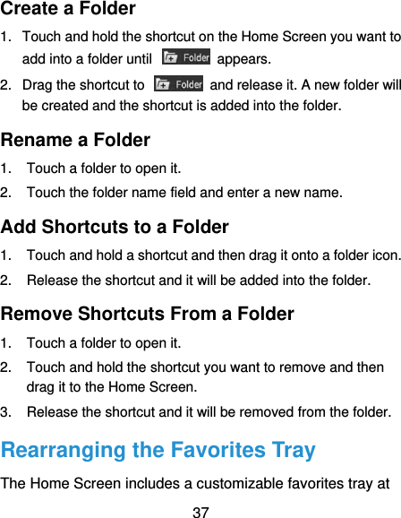  37 Create a Folder 1.  Touch and hold the shortcut on the Home Screen you want to add into a folder until    appears. 2.  Drag the shortcut to    and release it. A new folder will be created and the shortcut is added into the folder. Rename a Folder 1.  Touch a folder to open it. 2.  Touch the folder name field and enter a new name. Add Shortcuts to a Folder 1.  Touch and hold a shortcut and then drag it onto a folder icon. 2.  Release the shortcut and it will be added into the folder. Remove Shortcuts From a Folder 1.  Touch a folder to open it. 2.  Touch and hold the shortcut you want to remove and then drag it to the Home Screen. 3.  Release the shortcut and it will be removed from the folder. Rearranging the Favorites Tray The Home Screen includes a customizable favorites tray at 