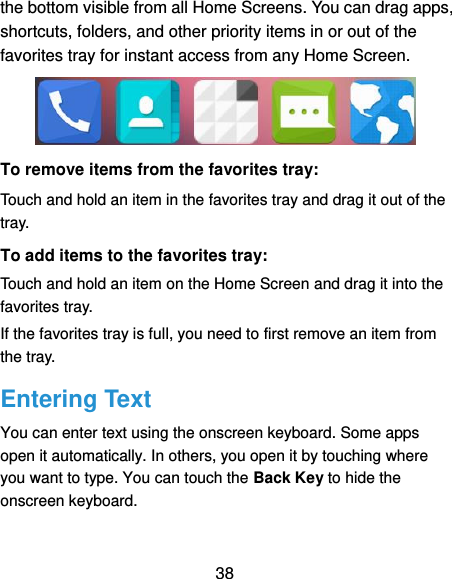  38 the bottom visible from all Home Screens. You can drag apps, shortcuts, folders, and other priority items in or out of the favorites tray for instant access from any Home Screen.  To remove items from the favorites tray: Touch and hold an item in the favorites tray and drag it out of the tray. To add items to the favorites tray: Touch and hold an item on the Home Screen and drag it into the favorites tray.   If the favorites tray is full, you need to first remove an item from the tray. Entering Text You can enter text using the onscreen keyboard. Some apps open it automatically. In others, you open it by touching where you want to type. You can touch the Back Key to hide the onscreen keyboard. 