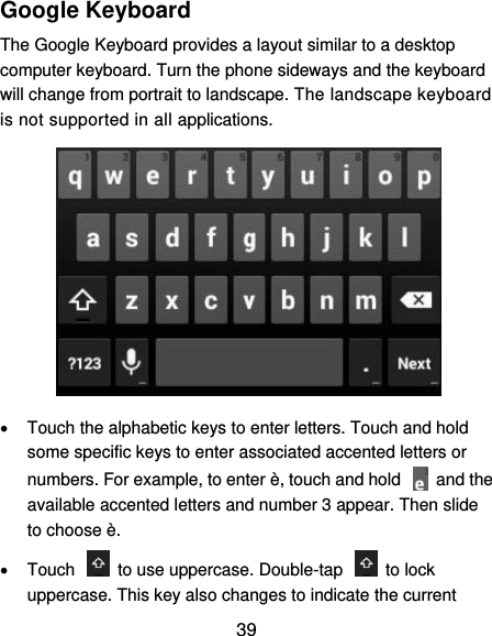  39 Google Keyboard The Google Keyboard provides a layout similar to a desktop computer keyboard. Turn the phone sideways and the keyboard will change from portrait to landscape. The landscape keyboard is not supported in all applications.    Touch the alphabetic keys to enter letters. Touch and hold some specific keys to enter associated accented letters or numbers. For example, to enter è, touch and hold    and the available accented letters and number 3 appear. Then slide to choose è.   Touch    to use uppercase. Double-tap    to lock uppercase. This key also changes to indicate the current 