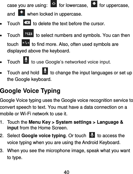  40 case you are using:    for lowercase,    for uppercase, and    when locked in uppercase.   Touch    to delete the text before the cursor.   Touch    to select numbers and symbols. You can then touch    to find more. Also, often used symbols are displayed above the keyboard.     Touch    to use Google’s networked voice input.   Touch and hold    to change the input languages or set up the Google keyboard. Google Voice Typing Google Voice typing uses the Google voice recognition service to convert speech to text. You must have a data connection on a mobile or Wi-Fi network to use it. 1.  Touch the Menu Key &gt; System settings &gt; Language &amp; input from the Home Screen. 2.  Select Google voice typing. Or touch    to access the voice typing when you are using the Android Keyboard. 3.  When you see the microphone image, speak what you want to type. 