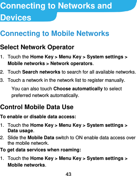 43 Connecting to Networks and Devices Connecting to Mobile Networks Select Network Operator 1.  Touch the Home Key &gt; Menu Key &gt; System settings &gt; Mobile networks &gt; Network operators.   2.  Touch Search networks to search for all available networks.   3.  Touch a network in the network list to register manually. You can also touch Choose automatically to select preferred network automatically. Control Mobile Data Use To enable or disable data access: 1.  Touch the Home Key &gt; Menu Key &gt; System settings &gt; Data usage.   2.  Slide the Mobile Data switch to ON enable data access over the mobile network.   To get data services when roaming: 1.  Touch the Home Key &gt; Menu Key &gt; System settings &gt; Mobile networks.   